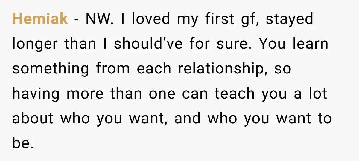 Hemiak − NW. I loved my first gf, stayed longer than I should’ve for sure. You learn something from each relationship, so having more than one can teach you a...