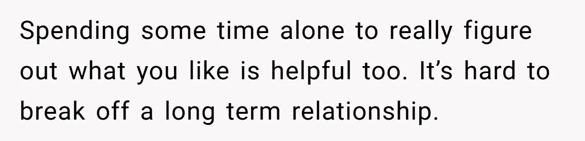 Spending some time alone to really figure out what you like is helpful too. It’s hard to break off a long term relationship.