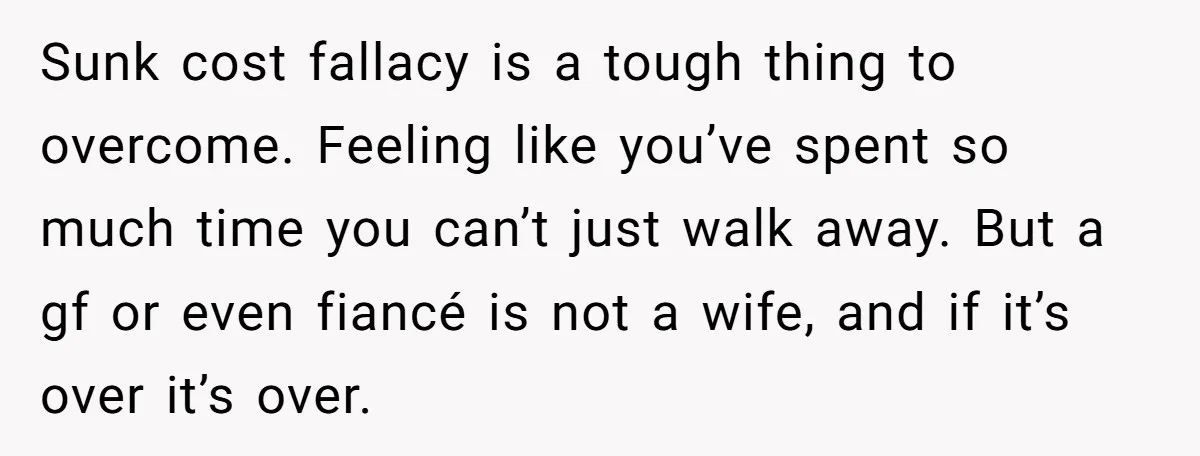 Sunk cost fallacy is a tough thing to overcome. Feeling like you’ve spent so much time you can’t just walk away. But a gf or even fiancé is not a...