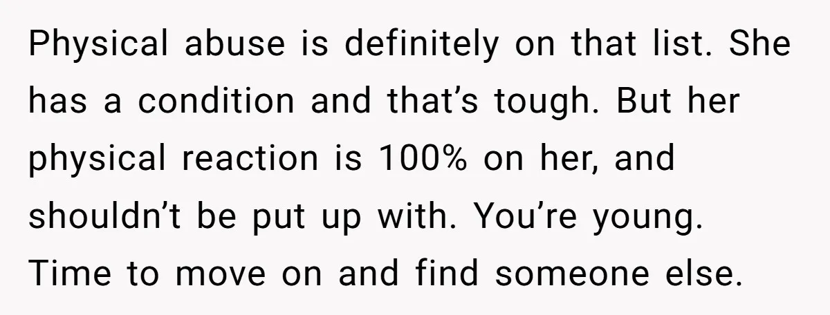 Physical abuse is definitely on that list. She has a condition and that’s tough. But her physical reaction is 100% on her, and shouldn’t be put up with. You’re young....