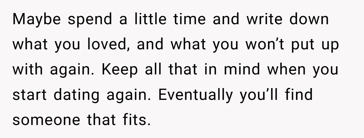 Maybe spend a little time and write down what you loved, and what you won’t put up with again. Keep all that in mind when you start dating again. Eventually...