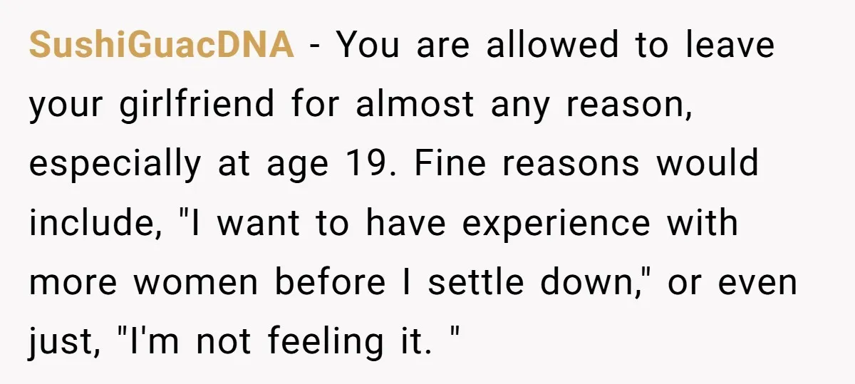 SushiGuacDNA − You are allowed to leave your girlfriend for almost any reason, especially at age 19. Fine reasons would include, "I want to have experience with more women before...