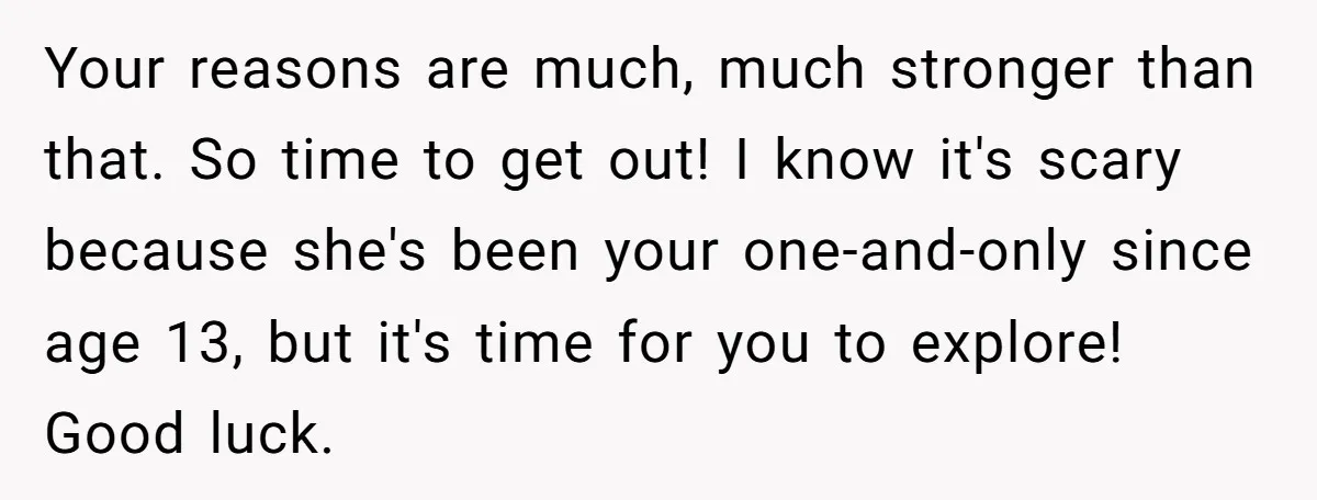Your reasons are much, much stronger than that. So time to get out! I know it's scary because she's been your one-and-only since age 13, but it's time for you...
