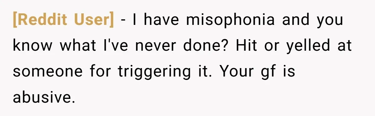 [Reddit User] − I have misophonia and you know what I've never done? Hit or yelled at someone for triggering it. Your gf is abusive.