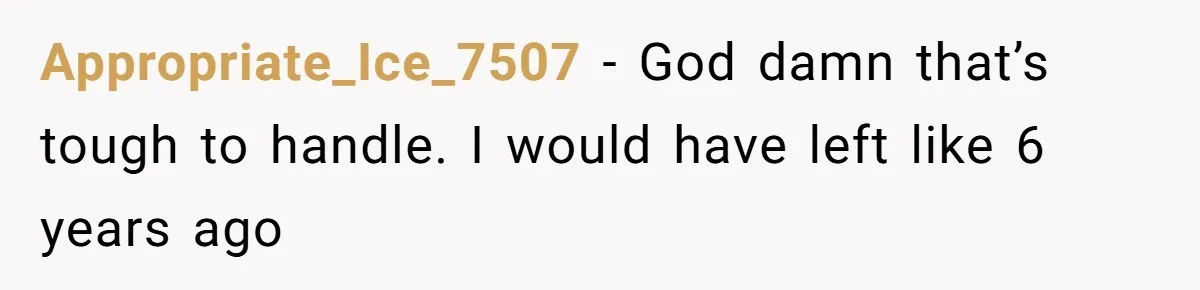 Appropriate_Ice_7507 − God damn that’s tough to handle. I would have left like 6 years ago