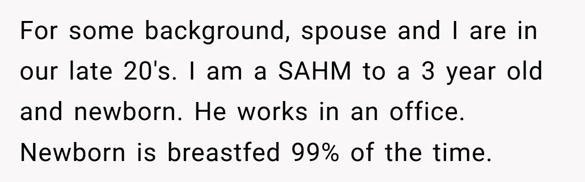 For some background, spouse and I are in our late 20's. I am a SAHM to a 3 year old and newborn. He works in an office. Newborn is breastfed...