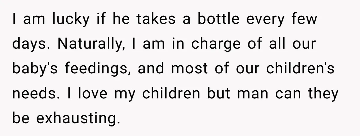 I am lucky if he takes a bottle every few days. Naturally, I am in charge of all our baby's feedings, and most of our children's needs. I love my...
