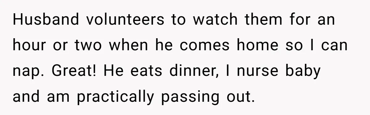Husband volunteers to watch them for an hour or two when he comes home so I can nap. Great! He eats dinner, I nurse baby and am practically passing out.