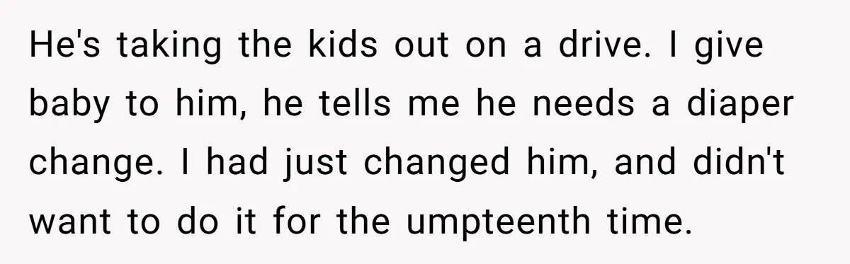 He's taking the kids out on a drive. I give baby to him, he tells me he needs a diaper change. I had just changed him, and didn't want to...