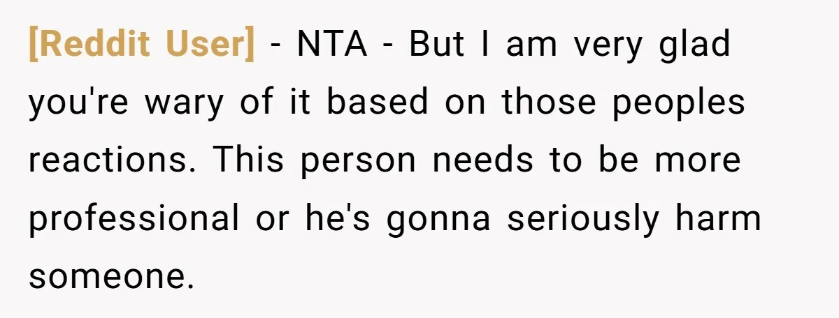 [Reddit User] − NTA - But I am very glad you're wary of it based on those peoples reactions. This person needs to be more professional or he's gonna seriously...