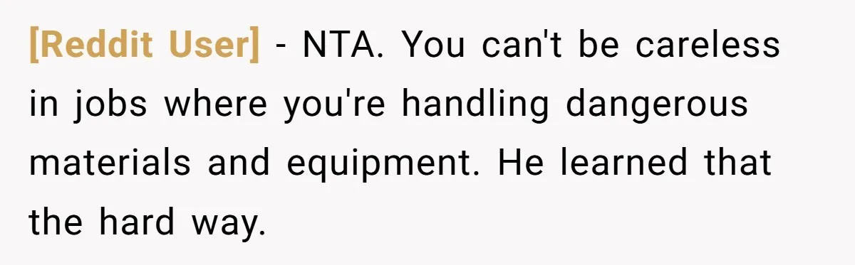 [Reddit User] − NTA. You can't be careless in jobs where you're handling dangerous materials and equipment. He learned that the hard way.