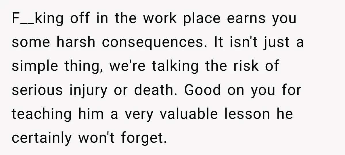 F__king off in the work place earns you some harsh consequences. It isn't just a simple thing, we're talking the risk of serious injury or death. Good on you for...