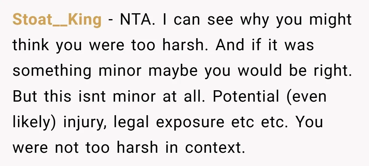 Stoat__King − NTA. I can see why you might think you were too harsh. And if it was something minor maybe you would be right. But this isnt minor at...