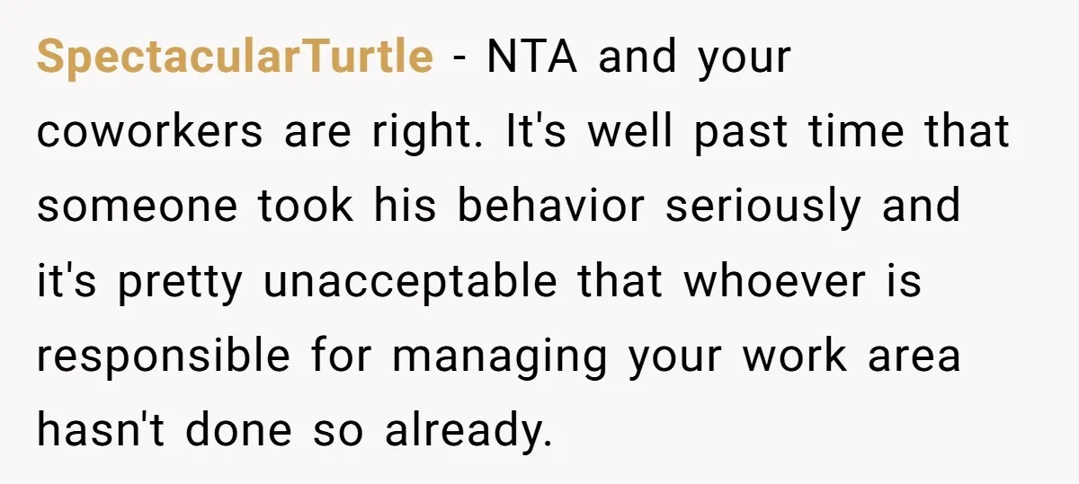 SpectacularTurtle − NTA and your coworkers are right. It's well past time that someone took his behavior seriously and it's pretty unacceptable that whoever is responsible for managing your work...
