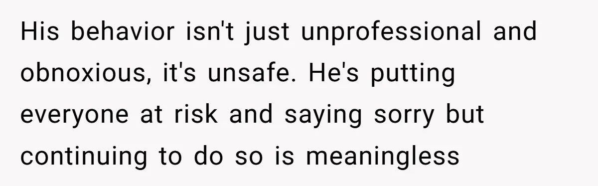 His behavior isn't just unprofessional and obnoxious, it's unsafe. He's putting everyone at risk and saying sorry but continuing to do so is meaningless