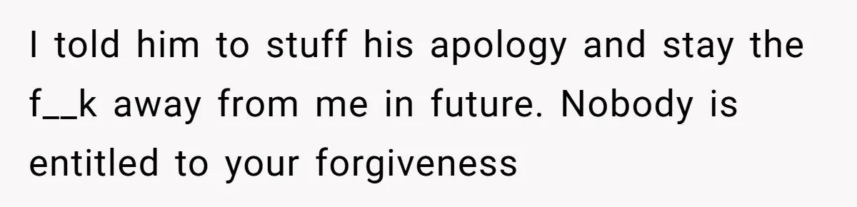 I told him to stuff his apology and stay the f__k away from me in future. Nobody is entitled to your forgiveness