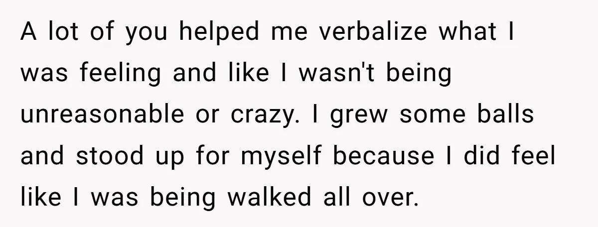 A lot of you helped me verbalize what I was feeling and like I wasn't being unreasonable or crazy. I grew some balls and stood up for myself because I...