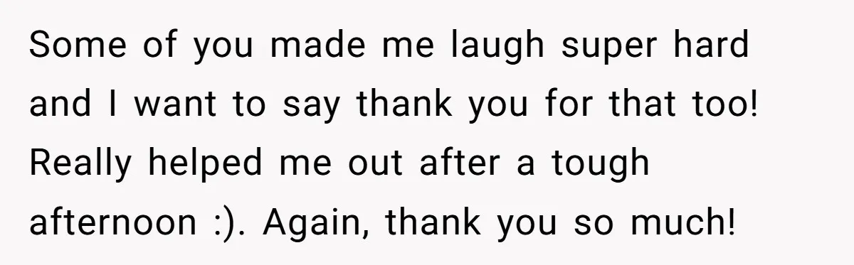 Some of you made me laugh super hard and I want to say thank you for that too! Really helped me out after a tough afternoon :). Again, thank you...