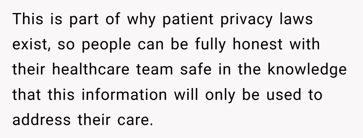 This is part of why patient privacy laws exist, so people can be fully honest with their healthcare team safe in the knowledge that this information will only be used...