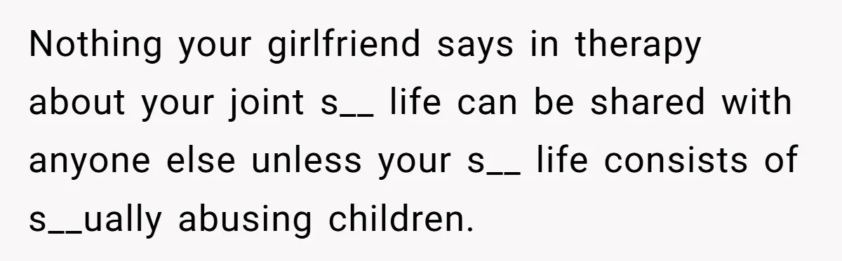 Nothing your girlfriend says in therapy about your joint s__ life can be shared with anyone else unless your s__ life consists of s__ually abusing children.