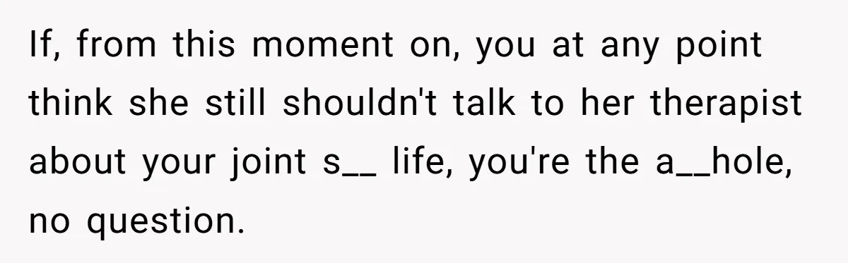 If, from this moment on, you at any point think she still shouldn't talk to her therapist about your joint s__ life, you're the a__hole, no question.