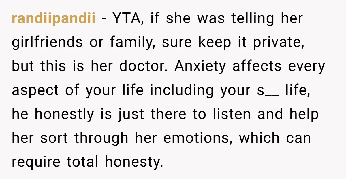 randiipandii − YTA, if she was telling her girlfriends or family, sure keep it private, but this is her doctor. Anxiety affects every aspect of your life including your s__...