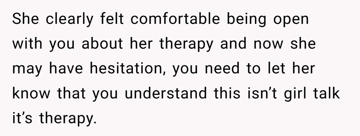 She clearly felt comfortable being open with you about her therapy and now she may have hesitation, you need to let her know that you understand this isn’t girl talk...