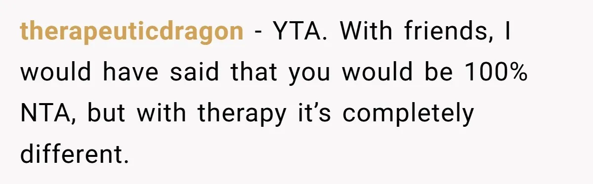 therapeuticdragon − YTA. With friends, I would have said that you would be 100% NTA, but with therapy it’s completely different.