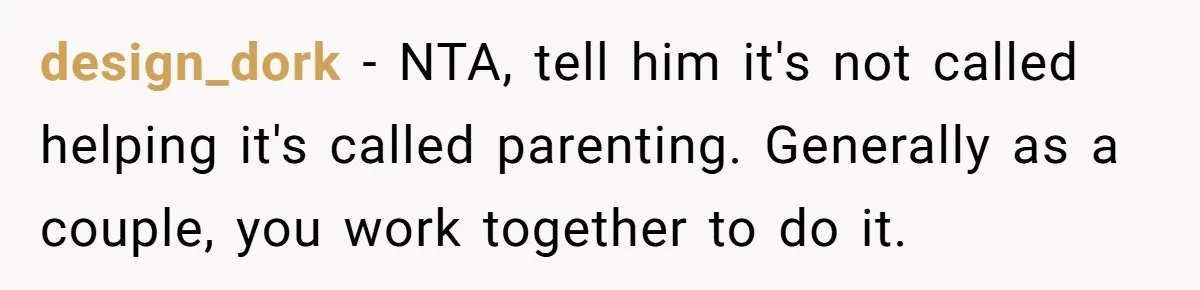 design_dork − NTA, tell him it's not called helping it's called parenting. Generally as a couple, you work together to do it.