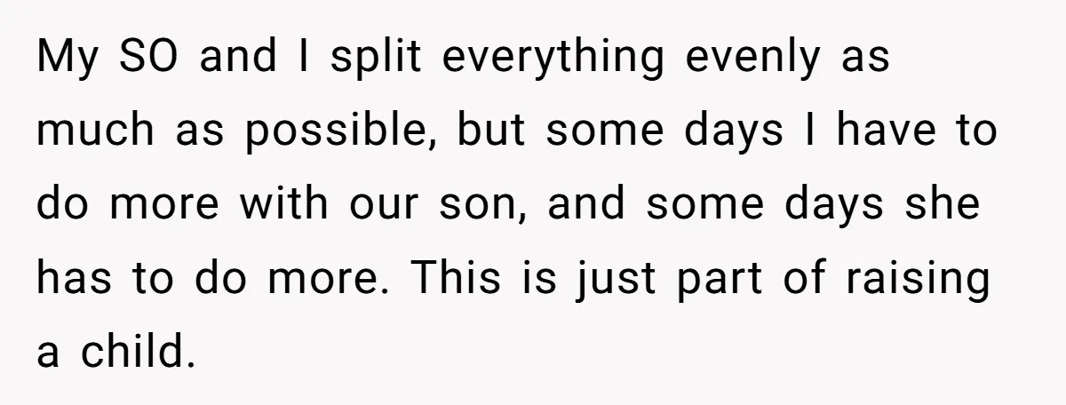 My SO and I split everything evenly as much as possible, but some days I have to do more with our son, and some days she has to do more....