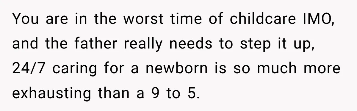 You are in the worst time of childcare IMO, and the father really needs to step it up, 24/7 caring for a newborn is so much more exhausting than a...