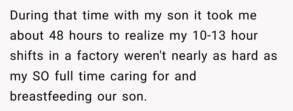 During that time with my son it took me about 48 hours to realize my 10-13 hour shifts in a factory weren't nearly as hard as my SO full time...