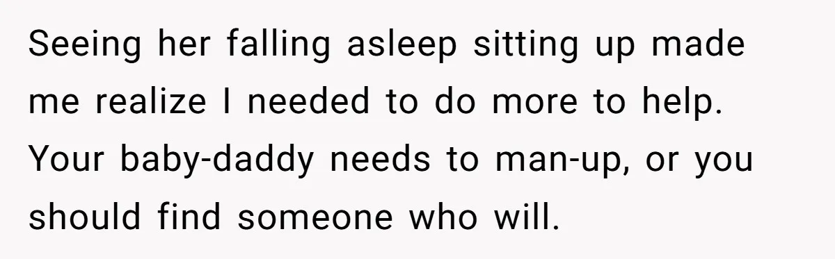 Seeing her falling asleep sitting up made me realize I needed to do more to help. Your baby-daddy needs to man-up, or you should find someone who will.