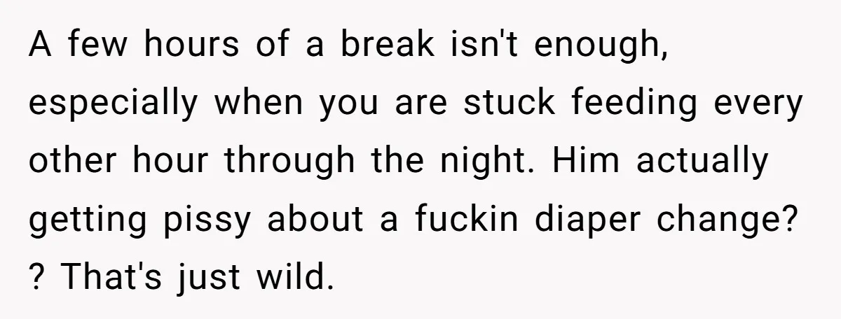 A few hours of a break isn't enough, especially when you are stuck feeding every other hour through the night. Him actually getting pissy about a fuckin diaper change? ?...