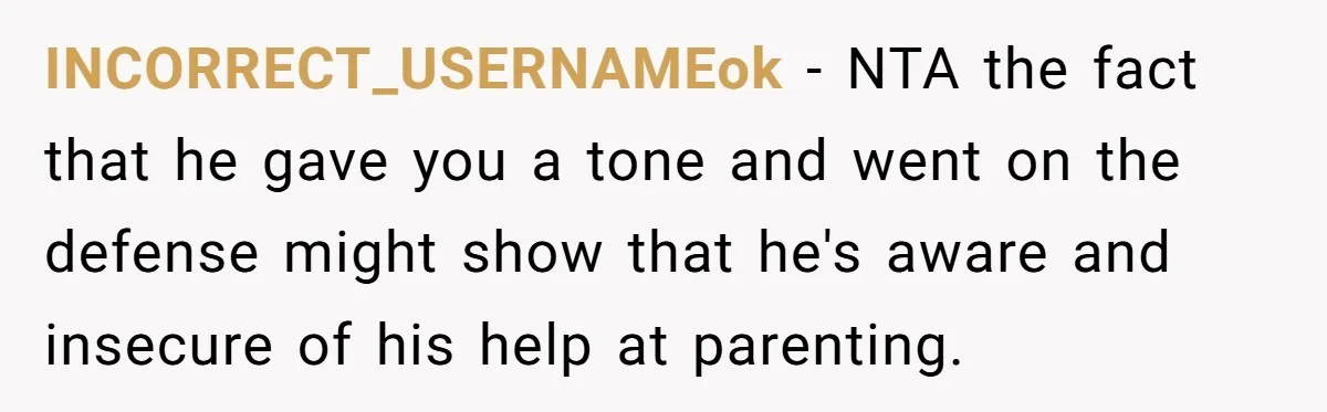 INCORRECT_USERNAMEok − NTA the fact that he gave you a tone and went on the defense might show that he's aware and insecure of his help at parenting.