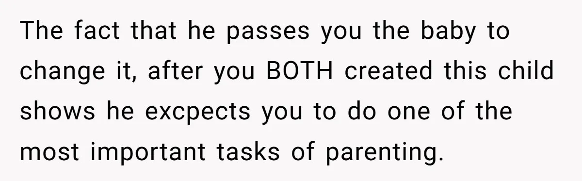 The fact that he passes you the baby to change it, after you BOTH created this child shows he excpects you to do one of the most important tasks of...