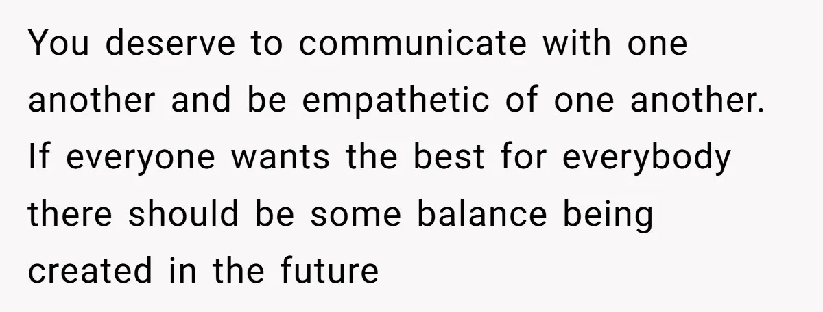 You deserve to communicate with one another and be empathetic of one another. If everyone wants the best for everybody there should be some balance being created in the future