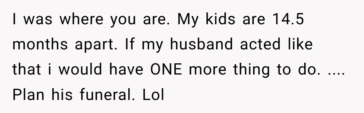 I was where you are. My kids are 14.5 months apart. If my husband acted like that i would have ONE more thing to do. .... Plan his funeral. Lol