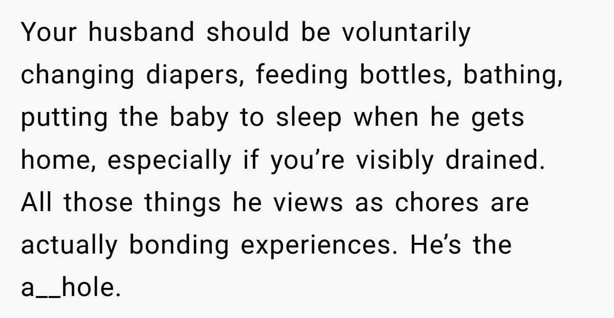 Your husband should be voluntarily changing diapers, feeding bottles, bathing, putting the baby to sleep when he gets home, especially if you’re visibly drained. All those things he views as...