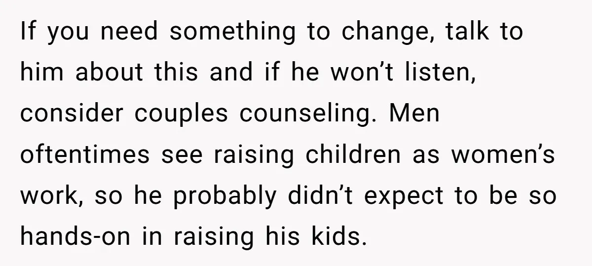 If you need something to change, talk to him about this and if he won’t listen, consider couples counseling. Men oftentimes see raising children as women’s work, so he probably...