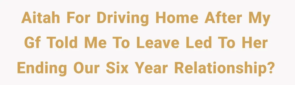 AITAH for driving home after my GF told me to leave led to her ending our six year relationship?