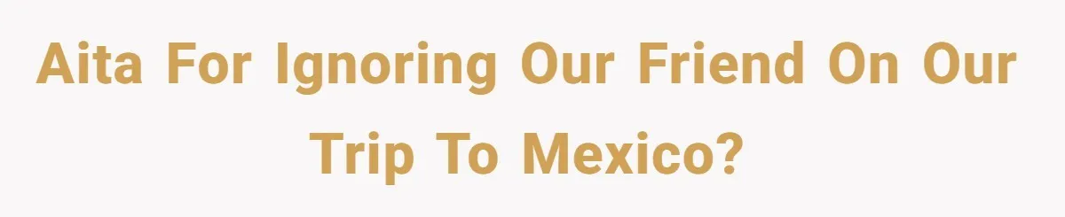 AITA for ignoring our friend on our trip to Mexico?