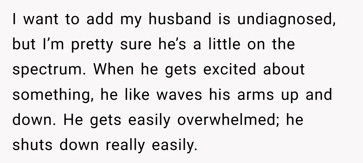 I want to add my husband is undiagnosed, but I’m pretty sure he’s a little on the spectrum. When he gets excited about something, he like waves his arms up...