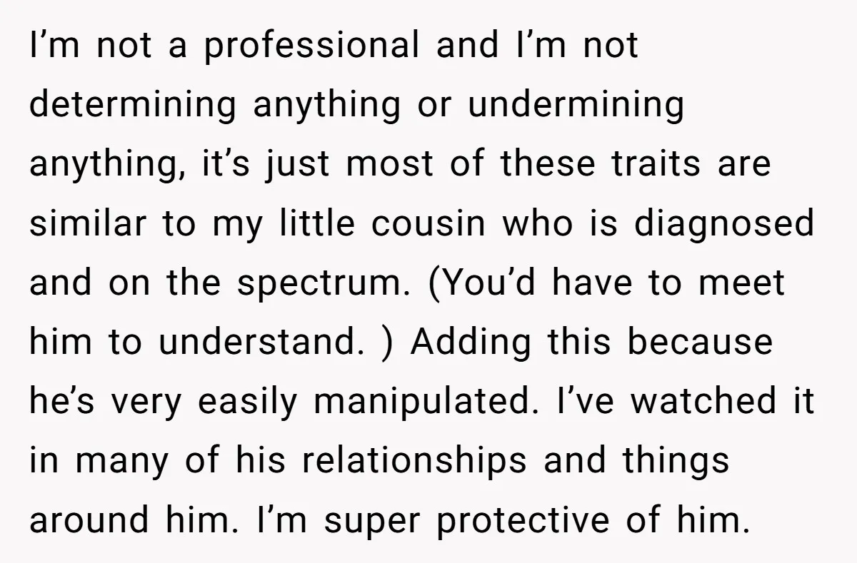 I’m not a professional and I’m not determining anything or undermining anything, it’s just most of these traits are similar to my little cousin who is diagnosed and on the...