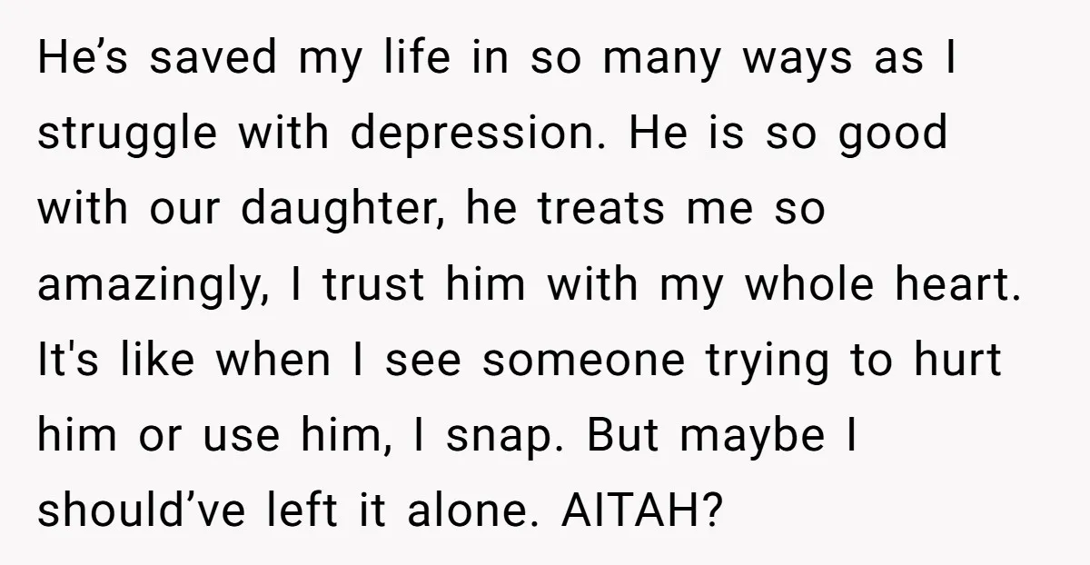 He’s saved my life in so many ways as I struggle with depression. He is so good with our daughter, he treats me so amazingly, I trust him with my...
