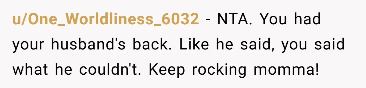 u/One_Worldliness_6032 - NTA. You had your husband's back. Like he said, you said what he couldn't. Keep rocking momma!