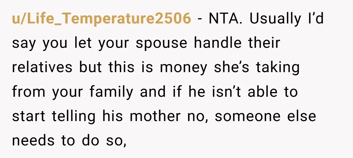 u/Life_Temperature2506 - NTA. Usually I’d say you let your spouse handle their relatives but this is money she’s taking from your family and if he isn’t able to start telling...