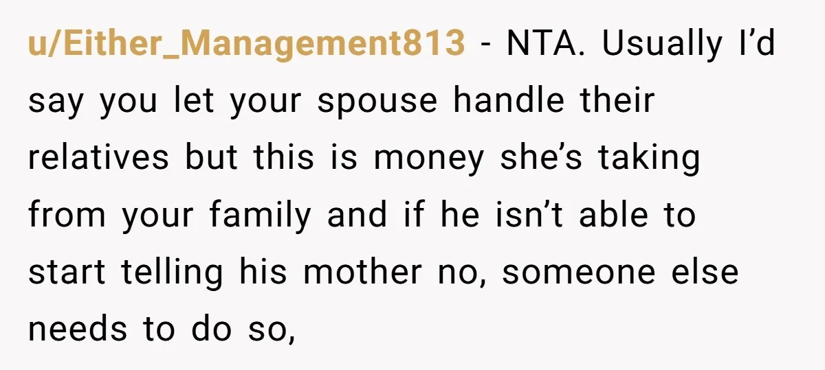 u/Either_Management813 - NTA. Usually I’d say you let your spouse handle their relatives but this is money she’s taking from your family and if he isn’t able to start telling...