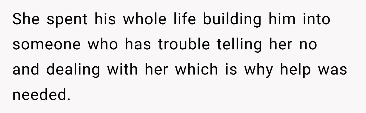 She spent his whole life building him into someone who has trouble telling her no and dealing with her which is why help was needed.