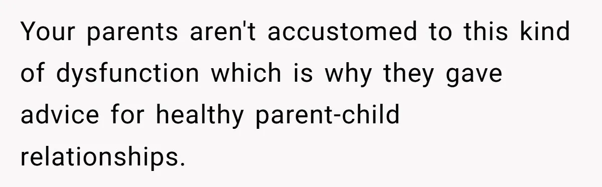 Your parents aren't accustomed to this kind of dysfunction which is why they gave advice for healthy parent-child relationships.